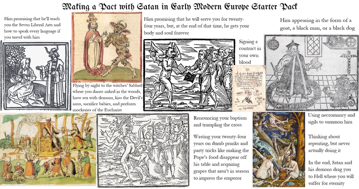 Him promising that he'll teach you the Seven Liberal Arts and how to speak every language if you travel with him Making a Pact with Satan in Early Modern Europe Starter Pack Him promising that he will serve you for twenty- four years, but, at the end of that time, he gets your body and soul forever Him appearing in the form of a goat, a black man, or a black dog Flying by night to the witches' Sabbath where you dance naked in the woods, have sex with demons, kiss the Devil's anus, sacrifice babies, and perform mockeries of the Eucharist Signing a contract in your own blood hafwinadrib en* #giv Renouncing your baptism and trampling the cross Wasting your twenty-four years on dumb pranks and party tricks like making the Pope's food disappear off his table and acquiring grapes that aren't in season to impress the emperor and Using necromancy sigils to summon him Thinking about repenting, but never actually doing it In the end, Satan and his demons drag you to Hell where you suffer for eternity will
