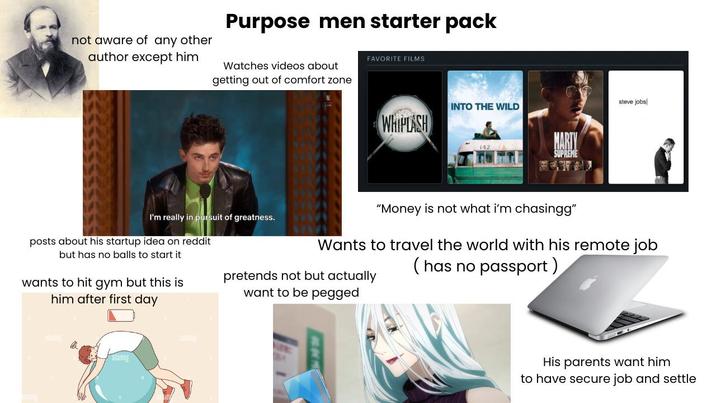 not aware of any other author except him Purpose men starter pack Watches videos about getting out of comfort zone FAVORITE FILMS INTO THE WILD WHIPLASH 142 MARTY SUPREME steve jobs I'm really in pursuit of greatness. posts about his startup idea on reddit but has no balls to start it wants to hit gym but this is him after first day "Money is not what i'm chasingg" Wants to travel the world with his remote job (has no passport) pretends not but actually want to be pegged alamy His parents want him to have secure job and settle