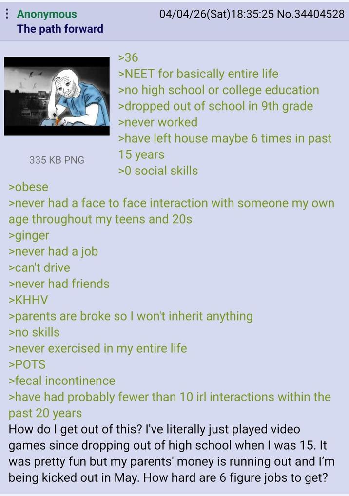 : Anonymous 04/04/26(Sat) 18:35:25 No.34404528 The path forward 335 KB PNG >obese >36 >NEET for basically entire life >no high school or college education >dropped out of school in 9th grade >never worked >have left house maybe 6 times in past 15 years >0 social skills >never had a face to face interaction with someone my own age throughout my teens and 20s >ginger >never had a job >can't drive >never had friends >KHHV >parents are broke so I won't inherit anything >no skills >never exercised in my entire life >POTS >fecal incontinence >have had probably fewer than 10 irl interactions within the past 20 years How do I get out of this? I've literally just played video games since dropping out of high school when I was 15. It was pretty fun but my parents' money is running out and I'm being kicked out in May. How hard are 6 figure jobs to get?