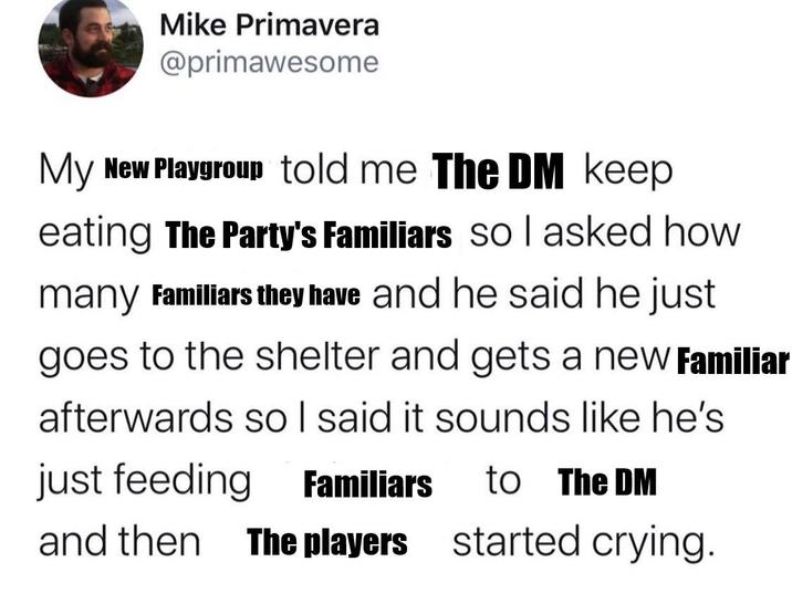 Mike Primavera @primawesome My New Playgroup told me The DM keep eating The Party's Familiars so I asked how many Familiars they have and he said he just goes to the shelter and gets a new Familiar afterwards so I said it sounds like he's just feeding Familiars to The DM and then The players started crying.