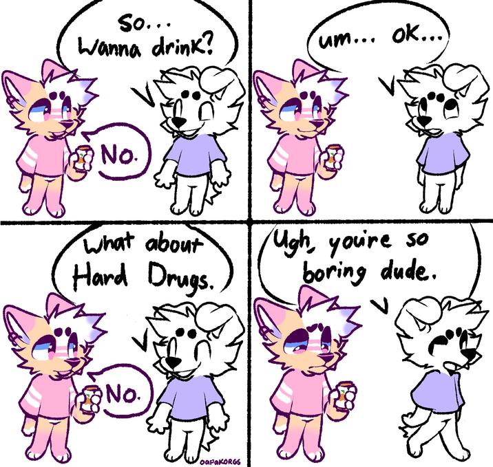 So... Wanna drink? No. um... ok... What about Ugh, you're so Hard Drugs. boring dude. No. oapaKORGS