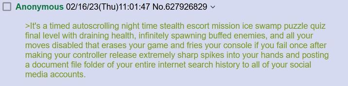 Anonymous 02/16/23(Thu)11:01:47 No.627926829 >It's a timed autoscrolling night time stealth escort mission ice swamp puzzle quiz final level with draining health, infinitely spawning buffed enemies, and all your moves disabled that erases your game and fries your console if you fail once after making your controller release extremely sharp spikes into your hands and posting a document file folder of your entire internet search history to all of your social media accounts.