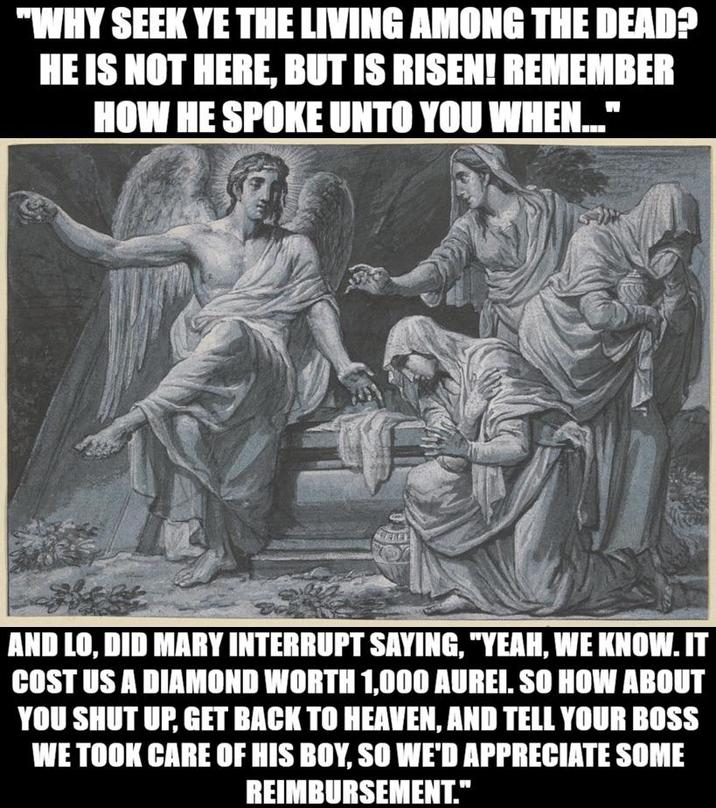 "WHY SEEK YE THE LIVING AMONG THE DEAD? HE IS NOT HERE, BUT IS RISEN! REMEMBER HOW HE SPOKE UNTO YOU WHEN..." AND LO, DID MARY INTERRUPT SAYING, "YEAH, WE KNOW. IT COST US A DIAMOND WORTH 1,000 AUREI. SO HOW ABOUT YOU SHUT UP, GET BACK TO HEAVEN, AND TELL YOUR BOSS WE TOOK CARE OF HIS BOY, SO WE'D APPRECIATE SOME REIMBURSEMENT."