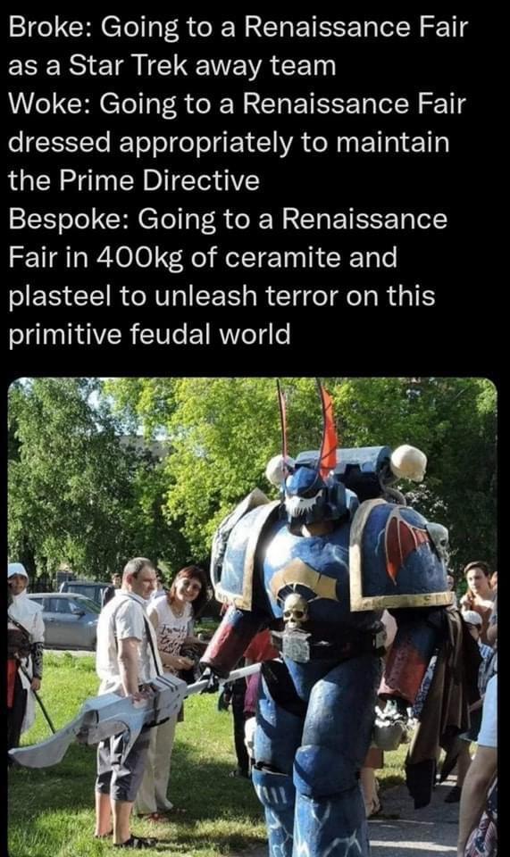 Broke: Going to a Renaissance Fair as a Star Trek away team Woke: Going to a Renaissance Fair dressed appropriately to maintain the Prime Directive Bespoke: Going to a Renaissance Fair in 400kg of ceramite and plasteel to unleash terror on this primitive feudal world SEV