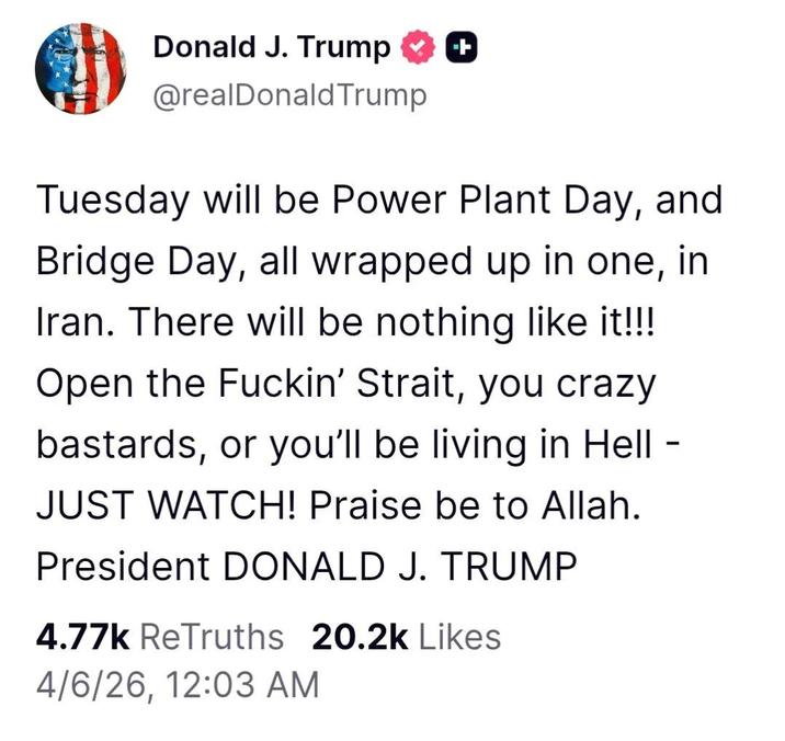 Donald J. Trump @realDonaldTrump Tuesday will be Power Plant Day, and Bridge Day, all wrapped up in one, in Iran. There will be nothing like it!!! Open the F-----' Strait, you crazy bastards, or you'll be living in Hell - JUST WATCH! Praise be to Allah. President DONALD J. TRUMP 4.77k ReTruths 20.2k Likes 4/6/26, 12:03 AM -