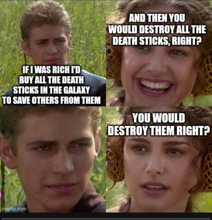 IF I WAS RICH I'D BUY ALL THE DEATH STICKS IN THE GALAXY TO SAVE OTHERS FROM THEM imgflip.com AND THEN YOU WOULD DESTROY ALL THE DEATH STICKS, RIGHT? YOU WOULD DESTROY THEM RIGHT?