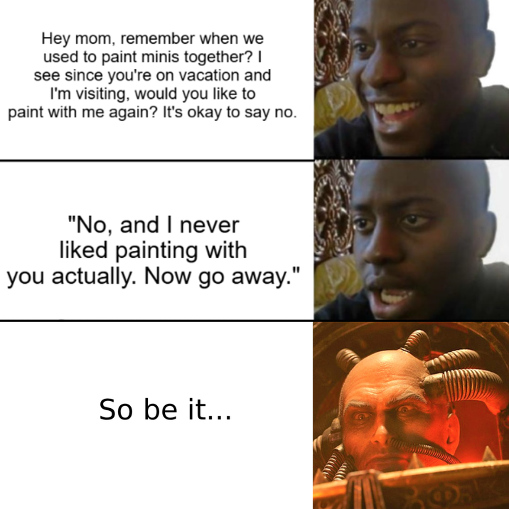 Hey mom, remember when we used to paint minis together? I see since you're on vacation and I'm visiting, would you like to paint with me again? It's okay to say no. "No, and I never liked painting with you actually. Now go away." So be it...