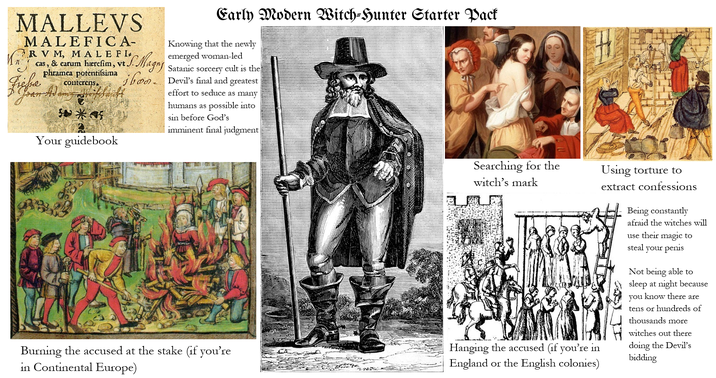 Kn MALLEVS MALEFICA- RV M, MALEFI cas, & earum hærefim, vt.J. S. Magny phramea potentifsima bon Jean Adamy Greifchrikt Fresse conterens *** Your guidebook Early Modern Witch-Hunter Starter Pack Knowing that the newly emerged woman-led Satanic sorcery cult is the Devil's final and greatest effort to seduce as many humans as possible into sin before God's imminent final judgment | Searching for the witch's mark Using torture to Hanging the accused (if you're in extract confessions Being constantly afraid the witches will use their magic to steal your penis Not being able to sleep at night because you know there are tens or hundreds of thousands more witches out there doing the Devil's bidding Burning the accused at the stake (if you're England or the English colonies) in Continental Europe)