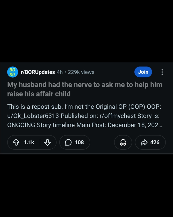 BO RU r/BORUpdates 4h • 229k views Join My husband had the nerve to ask me to help him raise his affair child This is a repost sub. I'm not the Original OP (OOP) OOP: u/Ok_Lobster6313 Published on: r/offmychest Story is: ONGOING Story timeline Main Post: December 18, 202... 1.1k ♡ > 108 426