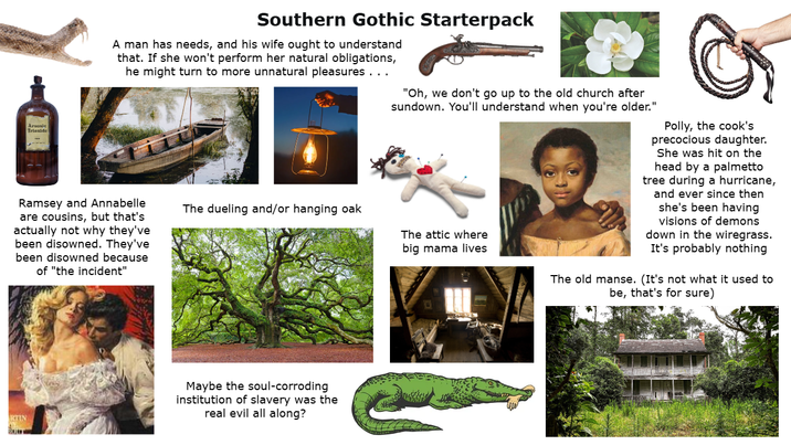Arsenie Trioxide Southern Gothic Starterpack A man has needs, and his wife ought to understand that. If she won't perform her natural obligations, he might turn to more unnatural pleasures . . . Ramsey and Annabelle are cousins, but that's actually not why they've been disowned. They've been disowned because of "the incident" "Oh, we don't go up to the old church after sundown. You'll understand when you're older." The dueling and/or hanging oak The attic where big mama lives Polly, the cook's precocious daughter. She was hit on the head by a palmetto tree during a hurricane, and ever since then she's been having visions of demons down in the wiregrass. It's probably nothing The old manse. (It's not what it used to be, that's for sure) KTIN Maybe the soul-corroding institution of slavery was the real evil all along?