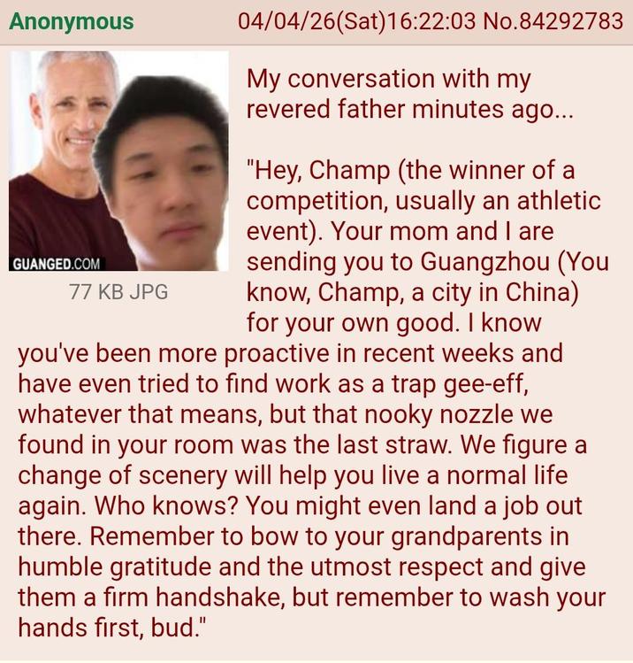 Anonymous GUANGED.COM 77 KB JPG 04/04/26(Sat) 16:22:03 No.84292783 My conversation with my revered father minutes ago... "Hey, Champ (the winner of a competition, usually an athletic event). Your mom and I are sending you to Guangzhou (You know, Champ, a city in China) for your own good. I know you've been more proactive in recent weeks and have even tried to find work as a trap gee-eff, whatever that means, but that nooky nozzle we found in your room was the last straw. We figure a change of scenery will help you live a normal life again. Who knows? You might even land a job out there. Remember to bow to your grandparents in humble gratitude and the utmost respect and give them a firm handshake, but remember to wash your hands first, bud."