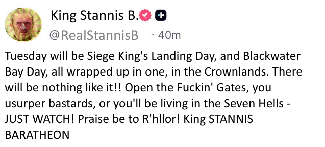King Stannis B. @RealStannisB ++ 40m Tuesday will be Siege King's Landing Day, and Blackwater Bay Day, all wrapped up in one, in the Crownlands. There will be nothing like it!! Open the F-----' Gates, you usurper bastards, or you'll be living in the Seven Hells - JUST WATCH! Praise be to R'hllor! King STANNIS BARATHEON