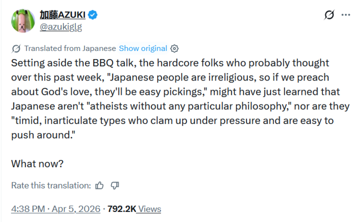 加藤AZUKI @azukiglg Translated from Japanese Show original ✪ Setting aside the BBQ talk, the hardcore folks who probably thought over this past week, "Japanese people are irreligious, so if we preach about God's love, they'll be easy pickings," might have just learned that Japanese aren't "atheists without any particular philosophy," nor are they "timid, inarticulate types who clam up under pressure and are easy to push around." What now? Rate this translation: . 4:38 PM - Apr 5, 2026 · 792.2K Views