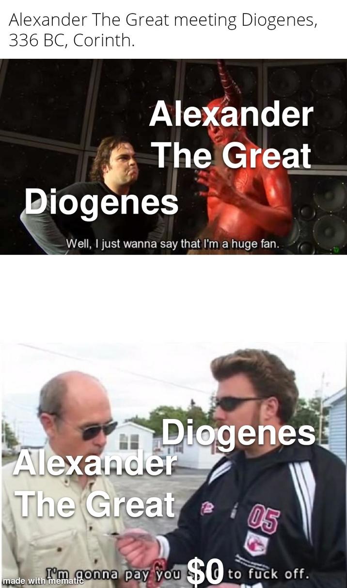 Alexander The Great meeting Diogenes, 336 BC, Corinth. Alexander The Great Diogenes Well, I just wanna say that I'm a huge fan. Diogenes Alexander The Great @ 105 I'm gonna pay you $0 to f--- off. made with mematic