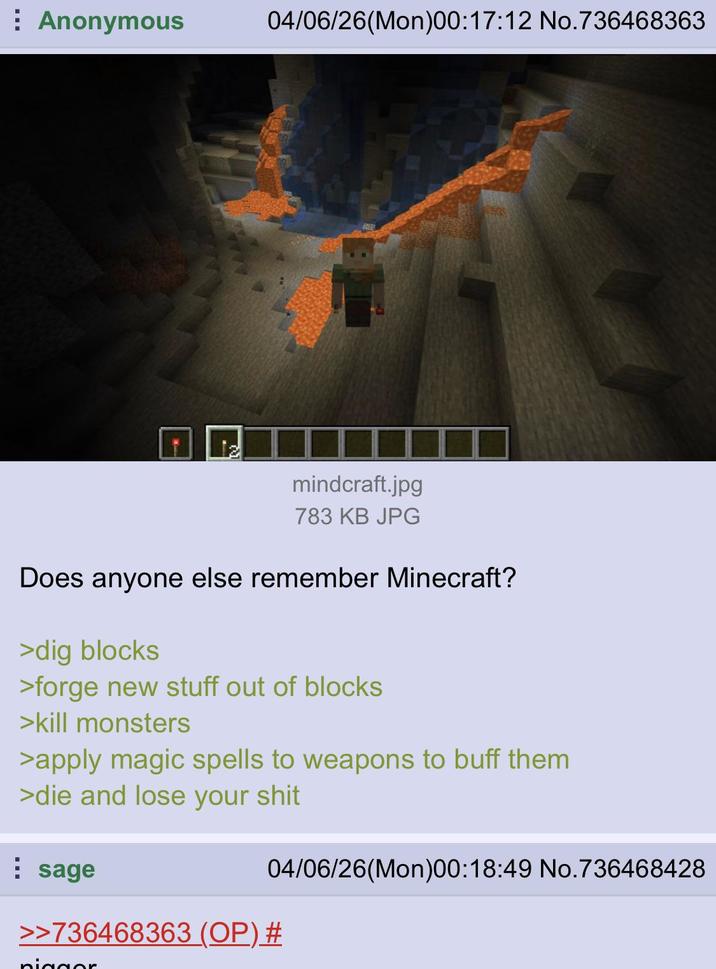 Anonymous W 04/06/26(Mon)00:17:12 No.736468363 mindcraft.jpg 783 KB JPG Does anyone else remember Minecraft? >dig blocks >forge new stuff out of blocks >kill monsters >apply magic spells to weapons to buff them >die and lose your s--- sage 04/06/26(Mon)00:18:49 No.736468428 >>736468363 (OP) # pigger
