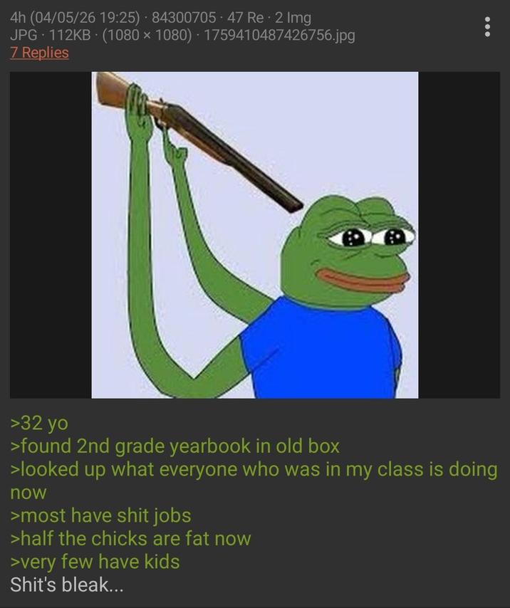 4h (04/05/26 19:25) 84300705.47 Re - 2 Img JPG 112KB (1080 × 1080) · 1759410487426756.jpg 7 Replies >32 yo >found 2nd grade yearbook in old box >looked up what everyone who was in my class is doing now >most have s--- jobs >half the chicks are fat now >very few have kids S---'s bleak...