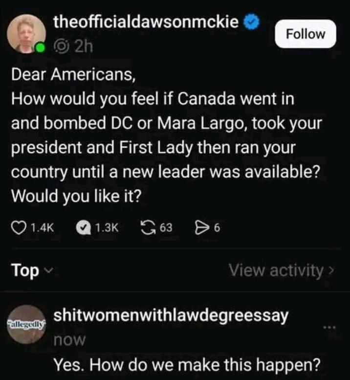 theofficialdawsonmckie 2h Dear Americans, Follow How would you feel if Canada went in and bombed DC or Mara Largo, took your president and First Lady then ran your country until a new leader was available? Would you like it? 1.4K Top 1.3K 63 86 View activity > shitwomenwithlawdegreessay allegedly now Yes. How do we make this happen?
