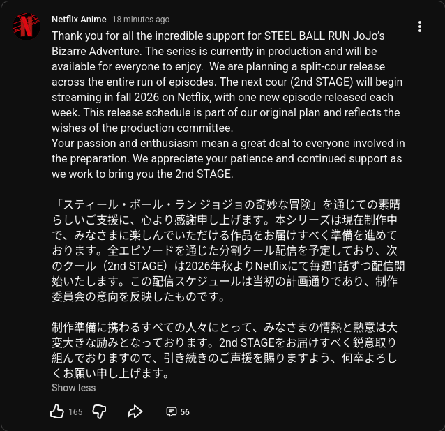 N Netflix Anime 18 minutes ago Thank you for all the incredible support for STEEL BALL RUN JoJo's Bizarre Adventure. The series is currently in production and will be available for everyone to enjoy. We are planning a split-cour release across the entire run of episodes. The next cour (2nd STAGE) will begin streaming in fall 2026 on Netflix, with one new episode released each week. This release schedule is part of our original plan and reflects the wishes of the production committee. Your passion and enthusiasm mean a great deal to everyone involved in the preparation. We appreciate your patience and continued support as we work to bring you the 2nd STAGE. 「スティール・ボール・ラン ジョジョの奇妙な冒険」を通じての素晴 らしいご支援に、心より感謝申し上げます。 本シリーズは現在制作中 で、みなさまに楽しんでいただける作品をお届けすべく準備を進めて おります。 全エピソードを通じた分割クール配信を予定しており、次 のクール(2nd STAGE)は2026年秋よりNetflixにて毎週1話ずつ配信開 始いたします。 この配信スケジュールは当初の計画通りであり、制作 委員会の意向を反映したものです。 制作準備に携わるすべての人々にとって、 みなさまの情熱と熱意は大 変大きな励みとなっております。 2nd STAGEをお届けすべく鋭意取り 組んでおりますので、引き続きのご声援を賜りますよう、何卒よろし くお願い申し上げます。 Show less 凸 165 56