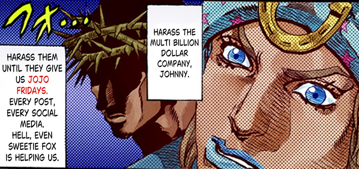 フォ HARASS THEM UNTIL THEY GIVE US JOJO FRIDAYS. EVERY POST, EVERY SOCIAL MEDIA. HELL, EVEN SWEETIE FOX IS HELPING US. HARASS THE MULTI BILLION DOLLAR COMPANY, JOHNNY.