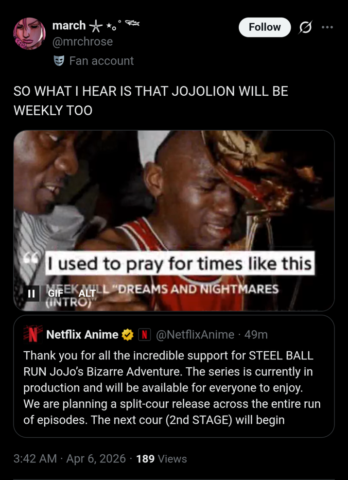 march o @mrchrose Fan account Follow SO WHAT I HEAR IS THAT JOJOLION WILL BE WEEKLY TOO I used to pray for times like this II GIFEKALTLL "DREAMS AND NIGHTMARES (INTRO) Netflix Anime ✶N @NetflixAnime - 49m Thank you for all the incredible support for STEEL BALL RUN JoJo's Bizarre Adventure. The series is currently in production and will be available for everyone to enjoy. We are planning a split-cour release across the entire run of episodes. The next cour (2nd STAGE) will begin 3:42 AM Apr 6, 2026 · 189 Views