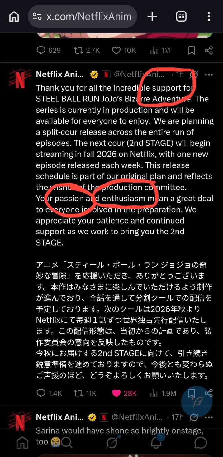 x.com/NetflixAnim + 55 629 tz 2.7K 10K 1M Netflix Ani... @NetflixAni... 1h EN Thank you for all the incredible support for STEEL BALL RUN JoJo's Bizarre Adventure. The series is currently in production and will be available for everyone to enjoy. We are planning a split-cour release across the entire run of episodes. The next cour (2nd STAGE) will begin streaming in fall 2026 on Netflix, with one new episode released each week. This release schedule is part of our original plan and reflects the visne of the production committee. Your passion and enthusiasm mean a great deal to everyone involved in the preparation. We appreciate your patience and continued support as we work to bring you the 2nd STAGE. アニメ「スティール・ボール・ラン ジョジョの奇 妙な冒険」を応援いただき、ありがとうございま す。 本作はみなさまに楽しんでいただけるよう制作 が進んでおり、 全話を通して分割クールでの配信を 予定しております。 次のクールは2026年秋より Netflixにて毎週1話ずつ世界独占先行配信いたし ます。 この配信形態は、 当初からの計画であり、 製 作委員会の意向を反映したものです。 今秋にお届けする2nd STAGEに向けて、引き続き 鋭意準備を進めておりますので、今後とも変わらぬ ご声援のほど、どうぞよろしくお願いいたします。 MIL N ○ 1.4K 11K Netflix Ani... 28K ||| 1.9M @NetflixAni... 17hØ Sarina would have shone so brightly onstage, A too