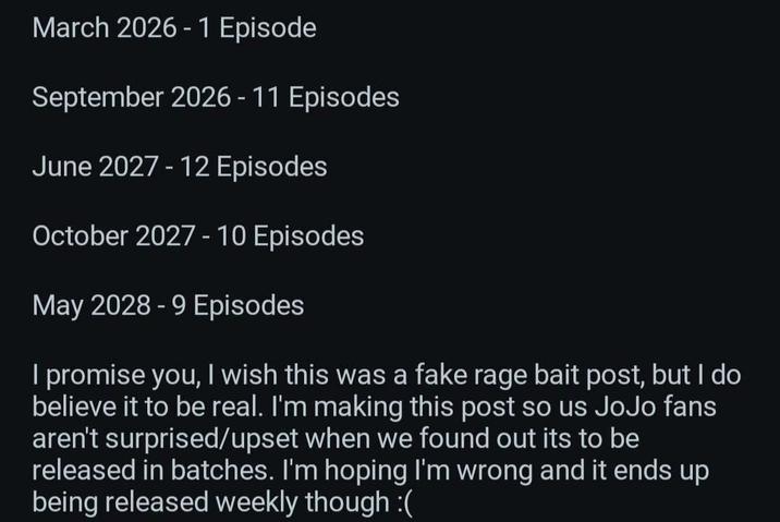 March 2026 1 Episode September 2026-11 Episodes June 2027 - 12 Episodes October 2027 - 10 Episodes May 2028 - 9 Episodes I promise you, I wish this was a fake rage bait post, but I do believe it to be real. I'm making this post so us JoJo fans aren't surprised/upset when we found out its to be released in batches. I'm hoping I'm wrong and it ends up being released weekly though :(