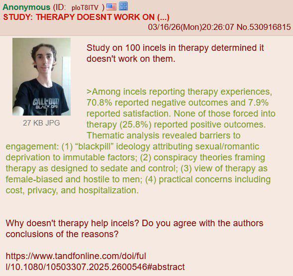 Anonymous (ID: ploT8ITV) STUDY: THERAPY DOESNT WORK ON (...) 03/16/26(Mon)20:26:07 No.530916815 Study on 100 incels in therapy determined it doesn't work on them. CALL OUT BLACK OPS 27 KB JPG >Among incels reporting therapy experiences, 70.8% reported negative outcomes and 7.9% reported satisfaction. None of those forced into therapy (25.8%) reported positive outcomes. Thematic analysis revealed barriers to engagement: (1) "blackpill" ideology attributing sexual/romantic deprivation to immutable factors; (2) conspiracy theories framing therapy as designed to sedate and control; (3) view of therapy as female-biased and hostile to men; (4) practical concerns including cost, privacy, and hospitalization. Why doesn't therapy help incels? Do you agree with the authors conclusions of the reasons? https://www.tandfonline.com/doi/ful I/10.1080/10503307.2025.2600546#abstract