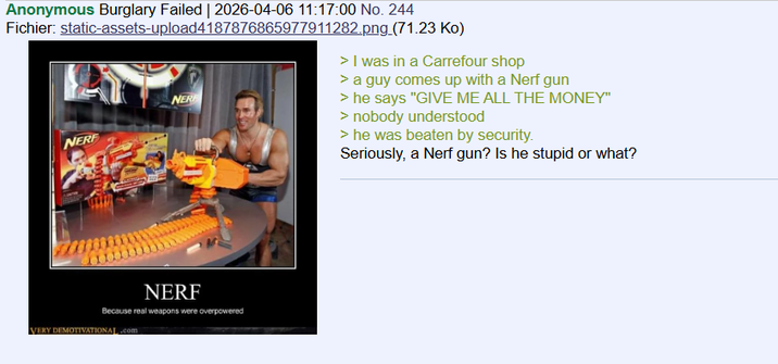 Anonymous Burglary Failed | 2026-04-06 11:17:00 No. 244 Fichier: static-assets-upload4187876865977911282.png (71.23 Ko) NERF NERF > I was in a Carrefour shop > a guy comes up with a Nerf gun > he says "GIVE ME ALL THE MONEY" > nobody understood > he was beaten by security. Seriously, a Nerf gun? Is he stupid or what? NERF Because real weapons were overpowered VERY DEMOTIVATIONAL.com