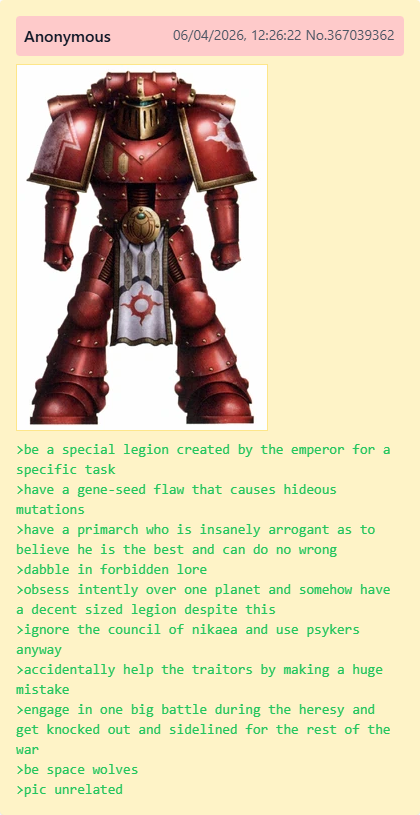 Anonymous 06/04/2026, 12:26:22 No.367039362 >be a special legion created by the emperor for a specific task >have a gene-seed flaw that causes hideous mutations >have a primarch who is insanely arrogant as to believe he is the best and can do no wrong >dabble in forbidden lore >obsess intently over one planet and somehow have a decent sized legion despite this >ignore the council of nikaea and use psykers anyway >accidentally help the traitors by making a huge mistake >engage in one big battle during the heresy and get knocked out and sidelined for the rest of the war >be space wolves >pic unrelated