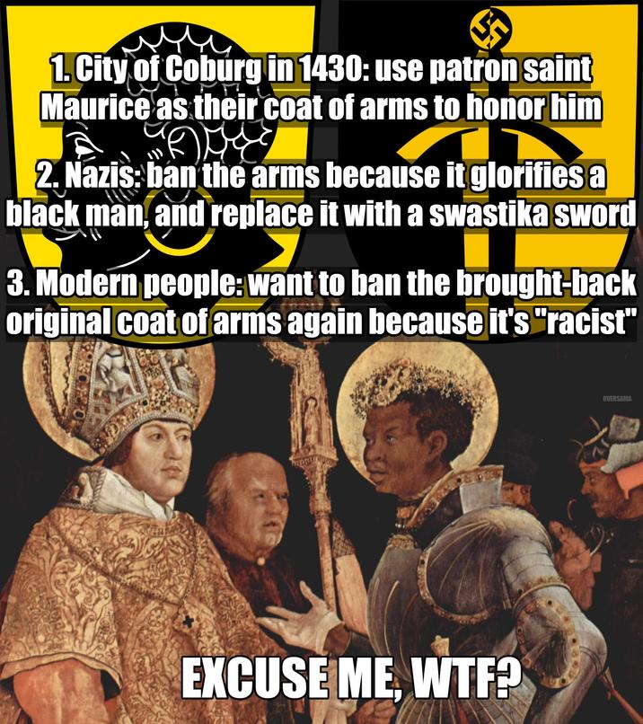 1. City of Coburg in 1430: use patron saint Maurice as their coat of arms to honor him GAM 2. Nazis: ban the arms because it glorifies a black man, and replace it with a swastika sword 3. Modern people: want to ban the brought-back original coat of arms again because it's "racist" EXCUSE ME W--? OVERSAMA