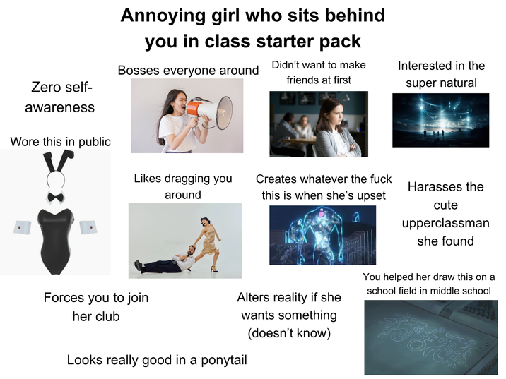 Annoying girl who sits behind you in class starter pack Bosses everyone around Didn't want to make friends at first Interested in the Zero self- super natural awareness Wore this in public Likes dragging you around dreamst Creates whatever the f--- this is when she's upset Harasses the Forces you to join her club Alters reality if she wants something (doesn't know) Looks really good in a ponytail cute upperclassman she found You helped her draw this on a school field in middle school 0000