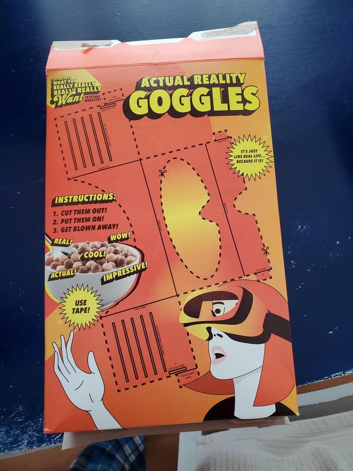 EXPERIENCE WHAT YOU REALLY REALLY REALLY REALLY Want IN ACTUAL REALITY! ACTUAL REALITY GOGGLES INSTRUCTIONS: 1. CUT THEM OUT! 2. PUT THEM ON! 3. GET BLOWN AWAY! REAL! WOW! ACTUAL! USE TAPE! COOL! IMPRESSIVE! FOLD HERE CUT SLOT HERE FOLD & TAPE HERE IT'S JUST LIKE REAL LIFE... BECAUSE IT IS! FOLD HERE
