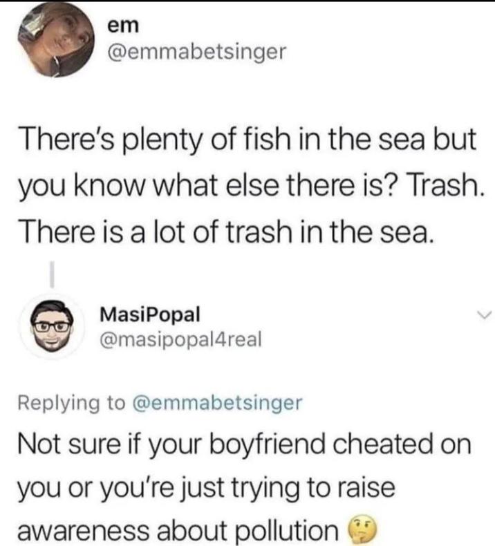 em @emmabetsinger There's plenty of fish in the sea but you know what else there is? Trash. There is a lot of trash in the sea. MasiPopal @masipopal4real Replying to @emmabetsinger Not sure if your boyfriend cheated on you or you're just trying to raise awareness about pollution