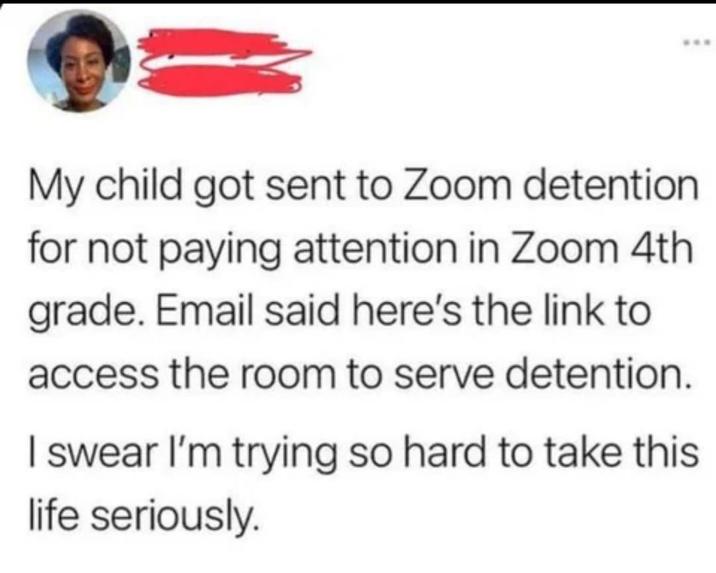 My child got sent to Zoom detention for not paying attention in Zoom 4th grade. Email said here's the link to access the room to serve detention. I swear I'm trying so hard to take this life seriously.