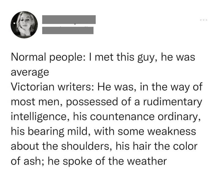 Normal people: I met this guy, he was average Victorian writers: He was, in the way of most men, possessed of a rudimentary intelligence, his countenance ordinary, his bearing mild, with some weakness about the shoulders, his hair the color of ash; he spoke of the weather