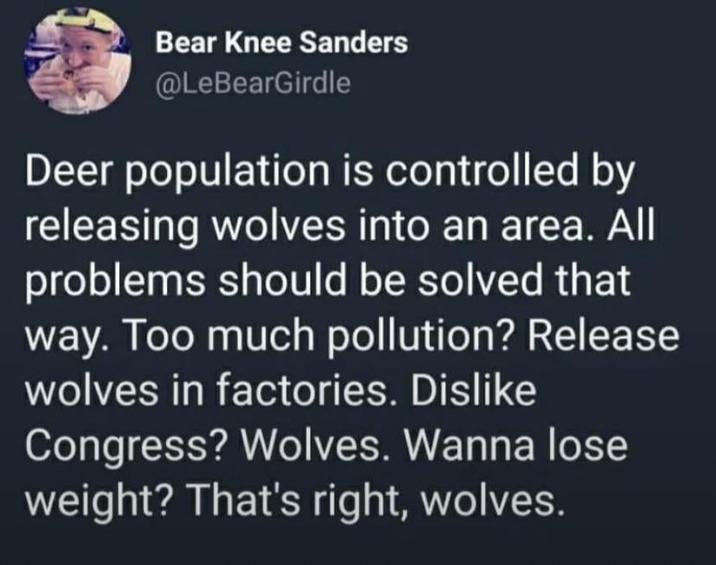 Bear Knee Sanders @LeBearGirdle Deer population is controlled by releasing wolves into an area. All problems should be solved that way. Too much pollution? Release wolves in factories. Dislike Congress? Wolves. Wanna lose weight? That's right, wolves.