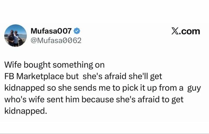 Mufasa007 @Mufasa0062 X.com Wife bought something on FB Marketplace but she's afraid she'll get kidnapped so she sends me to pick it up from a guy who's wife sent him because she's afraid to get kidnapped.
