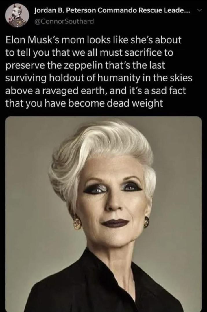 Jordan B. Peterson Commando Rescue Leade... @ConnorSouthard Elon Musk's mom looks like she's about to tell you that we all must sacrifice to preserve the zeppelin that's the last surviving holdout of humanity in the skies above a ravaged earth, and it's a sad fact that you have become dead weight