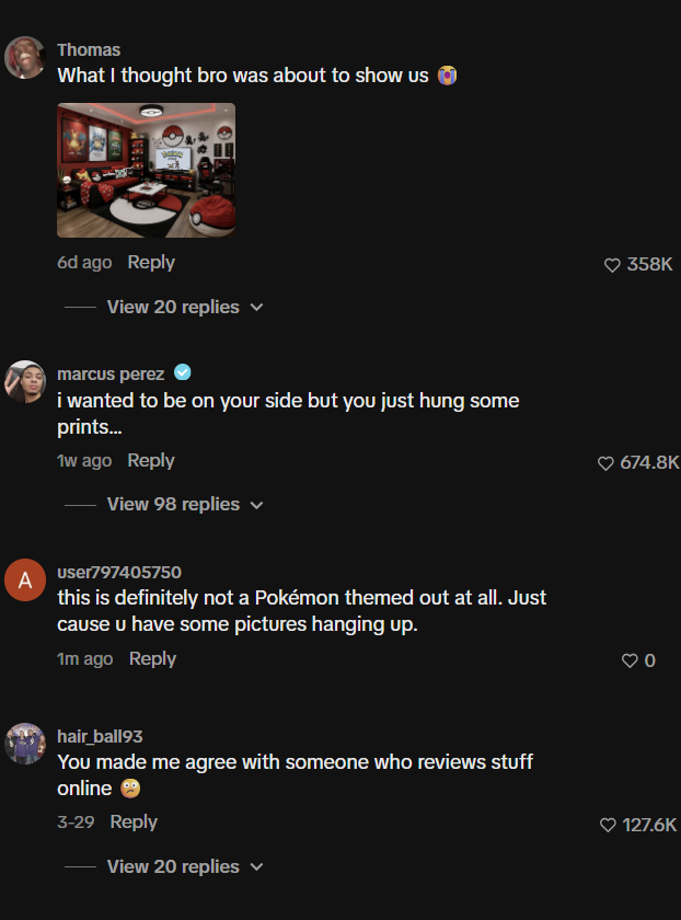 A Thomas What I thought bro was about to show us 6d ago Reply View 20 replies marcus perez i wanted to be on your side but you just hung some prints... 1w ago Reply View 98 replies user797405750 this is definitely not a Pokémon themed out at all. Just cause u have some pictures hanging up. 1m ago Reply hair_ball93 You made me agree with someone who reviews stuff online → 3-29 Reply View 20 replies 358K 674.8K 127.6K