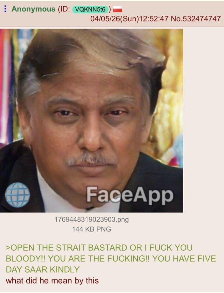 Anonymous (ID: VQKNN5t6 04/05/26(Sun)12:52:47 No.532474747 FaceApp 1769448319023903.png 144 KB PNG >OPEN THE STRAIT BASTARD OR I F--- YOU BLOODY!! YOU ARE THE F------!! YOU HAVE FIVE DAY SAAR KINDLY what did he mean by this