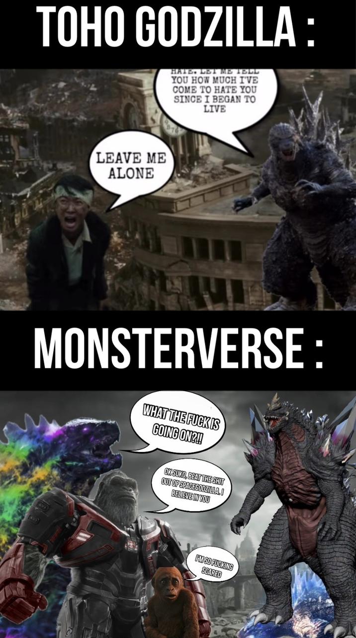 TOHO GODZILLA: LEAVE ME ALONE HATE. LET ME TELL YOU HOW MUCH I'VE COME TO HATE YOU SINCE I BEGAN TO LIVE MONSTERVERSE: WHAT THE F--- IS GOING ON?!! OK SUKO, BEAT THE S--- OUT OF SPACEGODZILLA.I BELIEVE IN YOU I'M SO F------ SCARED