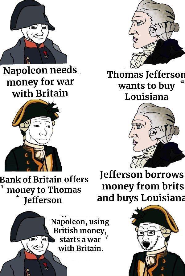 Napoleon needs money for war with Britain Thomas Jefferson wants to buy Louisiana Bank of Britain offers Jefferson borrows money from brits and buys Louisiana money to Thomas Jefferson Napoleon, using British money, starts a war with Britain. y