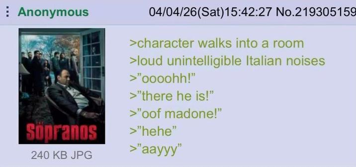 Anonymous Sopranos 240 KB JPG 04/04/26(Sat) 15:42:27 No.219305159 >character walks into a room >loud unintelligible Italian noises >"oooohh!" >"there he is!" >"oof madone!" >"hehe" >"aayyy"