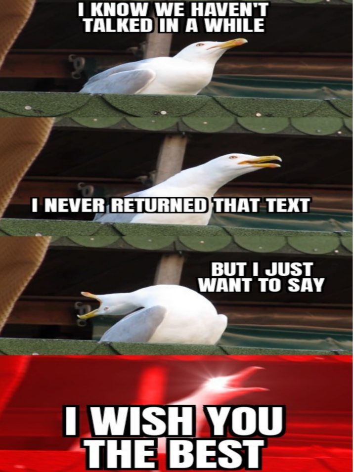 P I KNOW WE HAVEN'T TALKED IN A WHILE I NEVER RETURNED THAT TEXT BUT I JUST WANT TO SAY I WISH YOU THE BEST