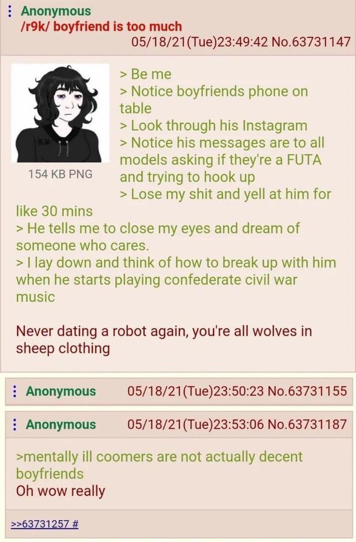 Anonymous /r9k/boyfriend is too much 154 KB PNG like 30 mins 05/18/21(Tue)23:49:42 No.63731147 > Be me > Notice boyfriends phone on table > Look through his Instagram > Notice his messages are to all models asking if they're a FUTA and trying to hook up > Lose my s--- and yell at him for > He tells me to close my eyes and dream of someone who cares. > I lay down and think of how to break up with him when he starts playing confederate civil war music Never dating a robot again, you're all wolves in sheep clothing Anonymous : Anonymous 05/18/21(Tue)23:50:23 No.63731155 05/18/21(Tue)23:53:06 No.63731187 >mentally ill coomers are not actually decent boyfriends Oh wow really >>63731257 #