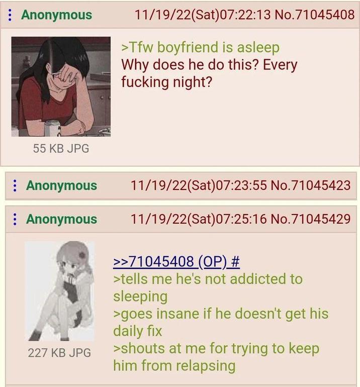 : Anonymous 11/19/22(Sat) 07:22:13 No.71045408 >Tfw boyfriend is asleep Why does he do this? Every f------ night? 55 KB JPG : Anonymous : Anonymous 227 KB JPG 11/19/22(Sat) 07:23:55 No.71045423 11/19/22(Sat)07:25:16 No.71045429 >>71045408 (OP) # >tells me he's not addicted to sleeping >goes insane if he doesn't get his daily fix >shouts at me for trying to keep him from relapsing