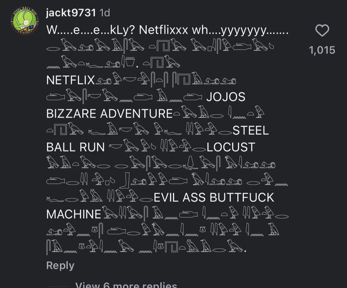 jackt9731 1d W.....e....e...kly? Netflixxx wh...yyyyyyy.... kkkkk lo. - NETFLIX l naa www JOJOS BIZZARE ADVENTURE LOB D A-AANSTEEL BALL RUN A NAPOLOCUST NNN وار موموا الحي PAPEVIL ASS B------- MACHINE D www www 眼 AA_LNAÐ L. A www MWA A-AAA. Reply View 6 more replies 1,015