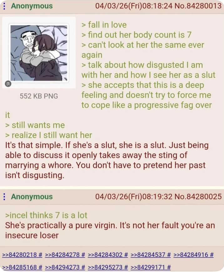it Anonymous 552 KB PNG > still wants me 04/03/26(Fri)08:18:24 No.84280013 > fall in love > find out her body count is 7 > can't look at her the same ever again > talk about how disgusted I am with her and how I see her as a slut > she accepts that this is a deep feeling and doesn't try to force me to cope like a progressive f-- over > realize I still want her It's that simple. If she's a slut, she is a slut. Just being able to discuss it openly takes away the sting of marrying a w----. You don't have to pretend her past isn't disgusting. Anonymous >incel thinks 7 is a lot 04/03/26(Fri)08:19:32 No.84280025 She's practically a pure virgin. It's not her fault you're an insecure loser >>84280218 # >>84284278 # >>84284302 # >>84284537 # >>84284916 # >>84285168 # >>84294273 # >>84295273 # >>84299171 #