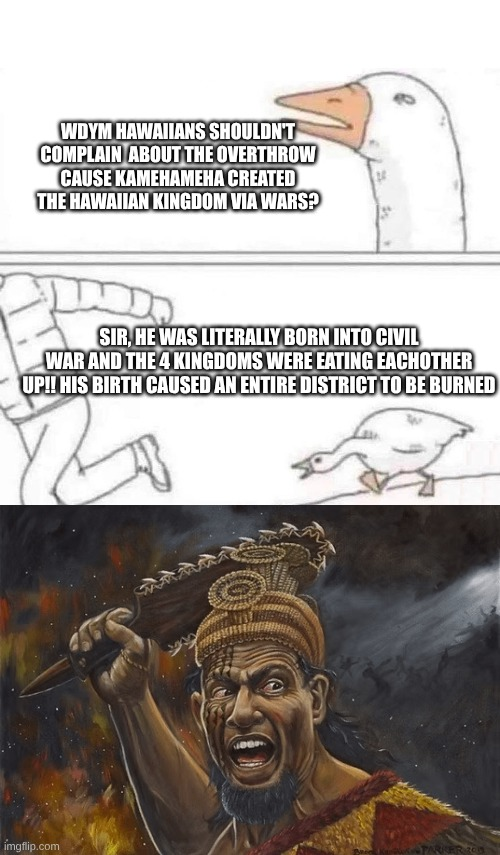 WDYM HAWAIIANS SHOULDN'T COMPLAIN ABOUT THE OVERTHROW CAUSE KAMEHAMEHA CREATED THE HAWAIIAN KINGDOM VIA WARS? SIR, HE WAS LITERALLY BORN INTO CIVIL WAR AND THE 4 KINGDOMS WERE EATING EACHOTHER UP!! HIS BIRTH CAUSED AN ENTIRE DISTRICT TO BE BURNED imgflip.com KER 201