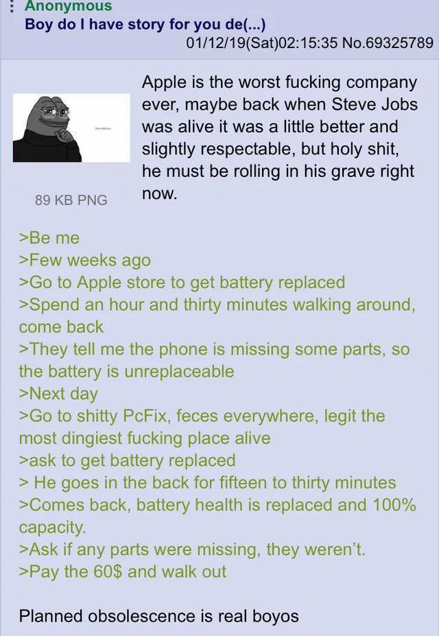 Anonymous Boy do I have story for you de(...) 89 KB PNG >Be me 01/12/19(Sat)02:15:35 No.69325789 Apple is the worst f------ company ever, maybe back when Steve Jobs I was alive it was a little better and slightly respectable, but h--------, he must be rolling in his grave right now. >Few weeks ago >Go to Apple store to get battery replaced >Spend an hour and thirty minutes walking around, come back >They tell me the phone is missing some parts, so the battery is unreplaceable >Next day >Go to s----- PcFix, feces everywhere, legit the most dingiest f------ place alive >ask to get battery replaced > He goes in the back for fifteen to thirty minutes >Comes back, battery health is replaced and 100% capacity. >Ask if any parts were missing, they weren't. >Pay the 60$ and walk out Planned obsolescence is real boyos